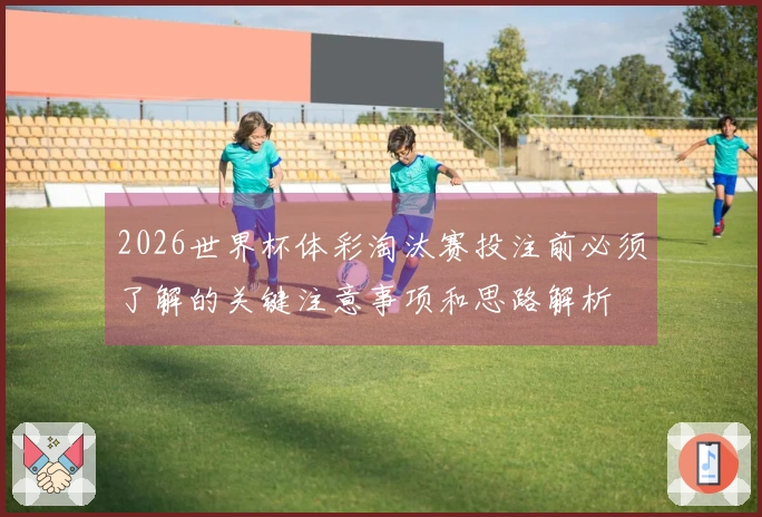 2026世界杯体彩淘汰赛投注前必须了解的关键注意事项和思路解析