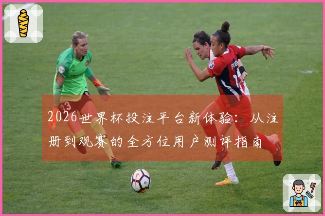 2026世界杯投注平台新体验：从注册到观赛的全方位用户测评指南