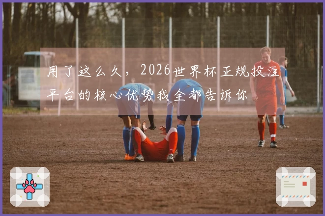 用了这么久，2026世界杯正规投注平台的核心优势我全都告诉你
