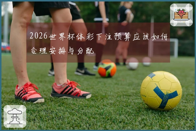 2026世界杯体彩下注预算应该如何合理安排与分配