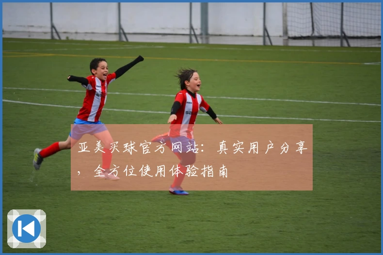 亚美买球官方网站：真实用户分享，全方位使用体验指南