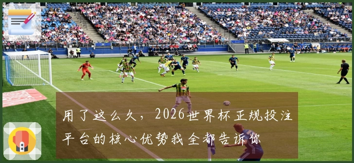 用了这么久，2026世界杯正规投注平台的核心优势我全都告诉你