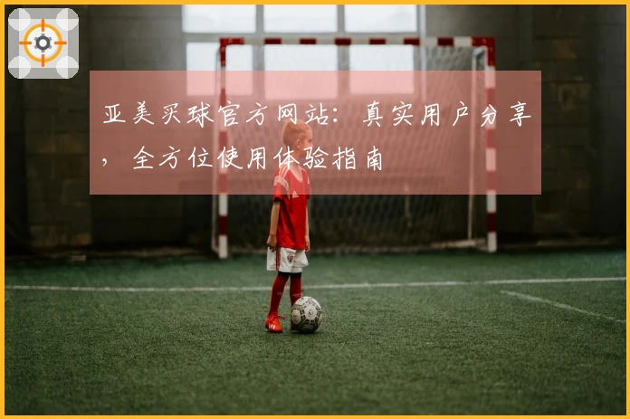亚美买球官方网站：真实用户分享，全方位使用体验指南